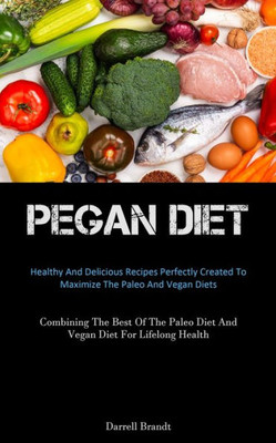 Pegan Diet: Healthy And Delicious Recipes Perfectly Created To Maximize The Paleo And Vegan Diets (Combining The Best Of The Paleo Diet And Vegan Diet For Lifelong Health)