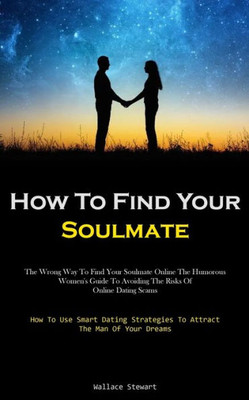 How To Find Your Soulmate: The Wrong Way To Find Your Soulmate Online The Humorous Women's Guide To Avoiding The Risks Of Online Dating Scams (How To ... Strategies To Attract The Man Of Your Dreams)