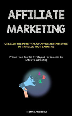 Affiliate Marketing: Unleash The Potential Of Affiliate Marketing To Increase Your Earnings (Proven Free Traffic Strategies For Success In Affiliate Marketing)