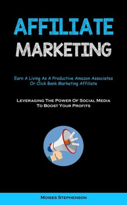 Affiliate Marketing: Earn A Living As A Productive Amazon Associates Or Click Bank Marketing Affiliate (Leveraging The Power Of Social Media To Boost Your Profits)