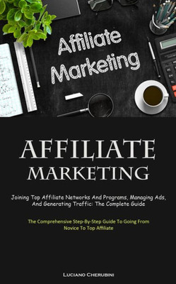 Affiliate Marketing: Joining Top Affiliate Networks And Programs, Managing Ads, And Generating Traffic: The Complete Guide (The Comprehensive Step-By-Step Guide To Going From Novice To Top Affiliate)