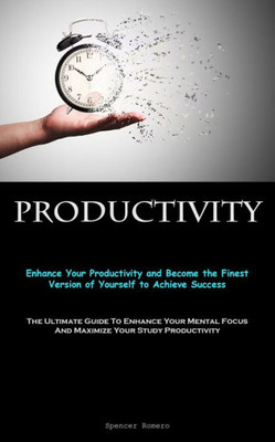 Productivity: Enhance Your Productivity And Become The Finest Version Of Yourself To Achieve Success (The Ultimate Guide To Enhance Your Mental Focus And Maximize Your Study Productivity)