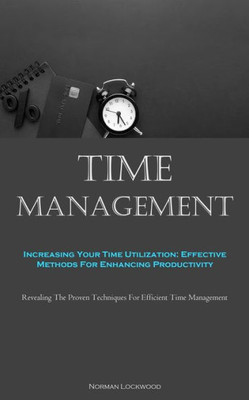 Time Management: Increasing Your Time Utilization: Effective Methods For Enhancing Productivity (Revealing The Proven Techniques For Efficient Time Management)