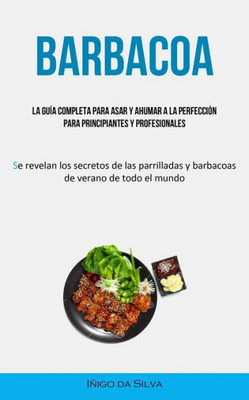 Barbacoa: La Guía Completa Para Asar Y Ahumar A La Perfección Para Principiantes Y Profesionales (Se Revelan Los Secretos De Las Parrilladas Y Barbacoas De Verano De Todo El Mundo) (Spanish Edition)