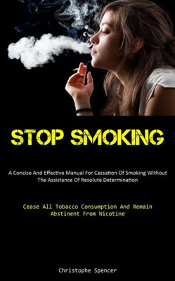 Stop Smoking: A Concise And Effective Manual For Cessation Of Smoking Without The Assistance Of Resolute Determination (Cease All Tobacco Consumption And Remain Abstinent From Nicotine)