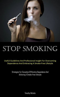 Stop Smoking: Useful Guidelines And Professional Insight For Overcoming Dependence And Embracing A Smoke-Free Lifestyle (Strategies For Cessation Of ... And Achieving A Smoke-Free Lifestyle)