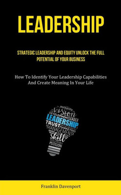 Leadership: Strategic Leadership And Equity Unlock The Full Potential Of Your Business (How To Identify Your Leadership Capabilities And Create Meaning In Your Life)