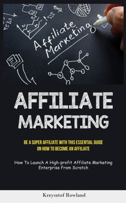 Affiliate Marketing: Be A Super Affiliate With This Essential Guide On How To Become An Affiliate (How To Launch A High-Profit Affiliate Marketing Enterprise From Scratch)