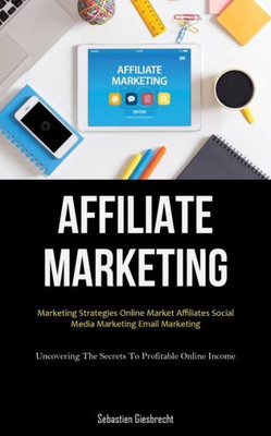 Affiliate Marketing: Marketing Strategies Online Market Affiliates Social Media Marketing Email Marketing (Uncovering The Secrets To Profitable Online Income)