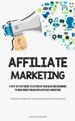 Affiliate Marketing: A Step-By-Step Guide To Setting Up Your Blog And Beginning To Make Money Online With Affiliate Marketing (Affiliate Marketing For Home-Based Online Business)