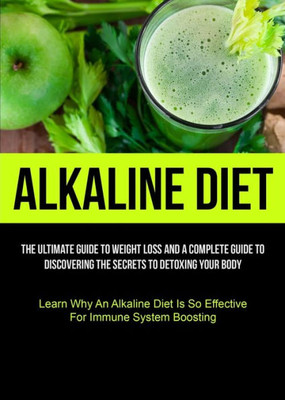 Alkaline Diet: The Ultimate Guide To Weight Loss And A Complete Guide To Discovering The Secrets To Detoxing Your Body (Learn Why An Alkaline Diet Is So Effective For Immune System Boosting)