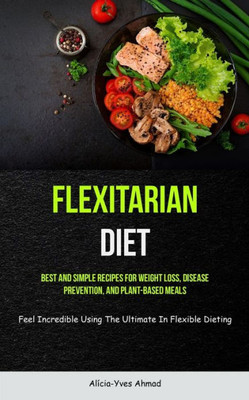 Flexitarian Diet: Best And Simple Recipes For Weight Loss, Disease Prevention, And Plant-Based Meals (Feel Incredible Using The Ultimate In Flexible Dieting)