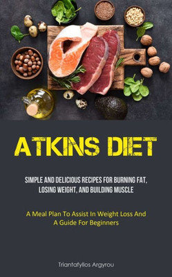 Atkins Diet: Simple And Delicious Recipes For Burning Fat, Losing Weight, And Building Muscle (A Meal Plan To Assist In Weight Loss And A Guide For Beginners)