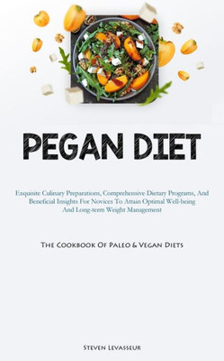 Pegan Diet: Exquisite Culinary Preparations, Comprehensive Dietary Programs, And Beneficial Insights For Novices To Attain Optimal Well-Being And ... (The Cookbook Of Paleo & Vegan Diets)