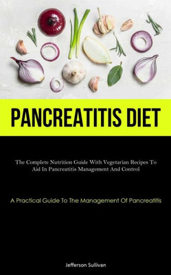 Pancreatitis Diet: The Complete Nutrition Guide With Vegetarian Recipes To Aid In Pancreatitis Management And Control (A Practical Guide To The Management Of Pancreatitis)