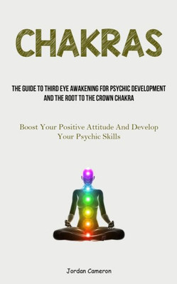 Chakras: The Guide To Third Eye Awakening For Psychic Development And The Root To The Crown Chakra (Boost Your Positive Attitude And Develop Your Psychic Skills)