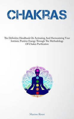 Chakras: The Definitive Handbook On Activating And Harmonizing Your Intrinsic Positive Energy Through The Methodology Of Chakra Purification