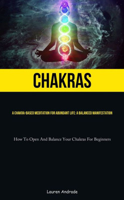 Chakras: A Chakra-Based Meditation For Abundant Life: A Balanced Manifestation (How To Open And Balance Your Chakras For Beginners)