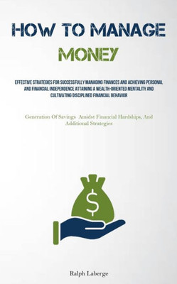 How To Manage Money: Effective Strategies For Successfully Managing Finances And Achieving Personal And Financial Independence Attaining A ... Amidst Financial Hardships, And Additional