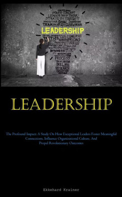 Leadership: The Profound Impact: A Study On How Exceptional Leaders Foster Meaningful Connections, Influence Organizational Culture, And Propel Revolutionary Outcomes