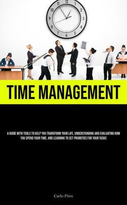 Time Management: A Guide With Tools To Help You Transform Your Life, Understanding And Evaluating How You Spend Your Time, And Learning To Set Priorities For Your Tasks