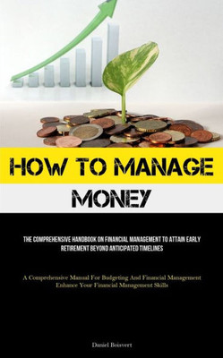 How To Manage Money: The Comprehensive Handbook On Financial Management To Attain Early Retirement Beyond Anticipated Timelines (A Comprehensive ... Enhance Your Financial Management Skills)