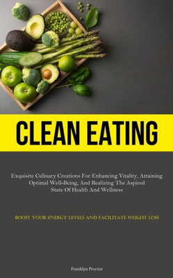 Clean Eating: Exquisite Culinary Creations For Enhancing Vitality, Attaining Optimal Well-Being, And Realizing The Aspired State Of Health And ... Energy Levels And Facilitate Weight Loss)