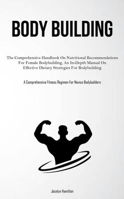Body Building: The Comprehensive Handbook On Nutritional Recommendations For Female Bodybuilding, An In-Depth Manual On Effective Dietary Strategies ... Fitness Regimen For Novice Bodybuilders)