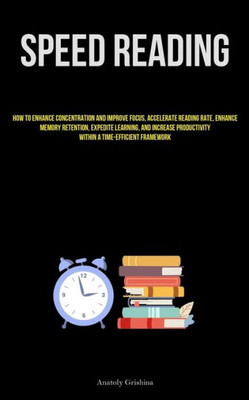 Speed Reading: How To Enhance Concentration And Improve Focus, Accelerate Reading Rate, Enhance Memory Retention, Expedite Learning, And Increase Productivity Within A Time-Efficient Framework