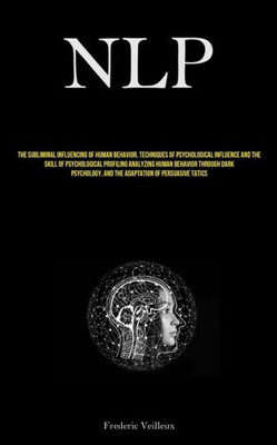 Nlp: The Subliminal Influencing Of Human Behavior, Techniques Of Psychological Influence And The Skill Of Psychological Profiling Analyzing Human ... And The Adaptation Of Persuasive Tactics