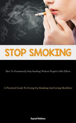 Stop Smoking: How To Permanently Stop Smoking Without Negative Side Effects (A Practical Guide To Giving Up Smoking And Living Healthier)