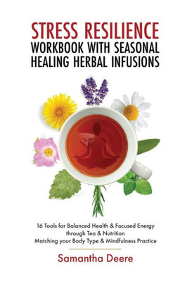 Stress Resilience Workbook With Seasonal Herbal Healing Infusions: 16 Tools For Balanced Health & Focused Energy Through Tea & Nutrition Matching Your Body Type & Mindfulness Practice