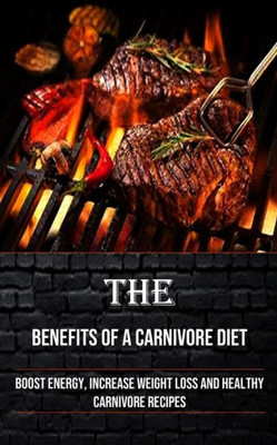 The Benefits Of A Carnivore Diet: Boost Energy, Increase Weight Loss And Healthy Carnivore Recipes