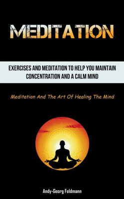 Meditation: Exercises And Meditation To Help You Maintain Concentration And A Calm Mind (Meditation And The Art Of Healing The Mind)