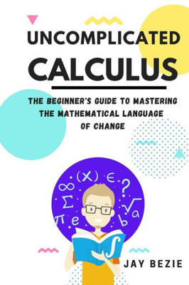 Uncomplicated Calculus: The Beginner's Guide To Mastering The Mathematical Language Of Change (Calculus For Beginners Book Series)