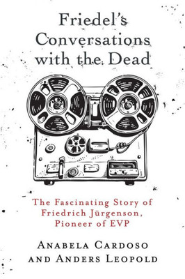 Friedel's Conversations With The Dead: The Fascinating Story Of Friedrich Jürgenson, Pioneer Of Evp