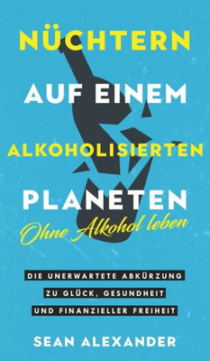 Nüchtern Auf Einem Alkoholisierten Planeten: Ohne Alkohol Leben. Die Unerwartete Abkürzung Zu Glück, Gesundheit Und Finanzieller Freiheit (German Edition)