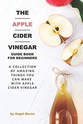The Apple Cider Vinegar Guide Book for Beginners: A Collection of Amazing Things You Can Make with Apple Cider Vinegar