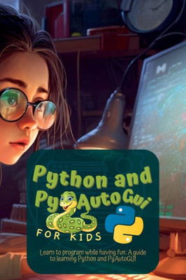 Python And Pyautogui For Kids: Learn To Program While Having Fun: A Guide To Learning Python And Pyautogui