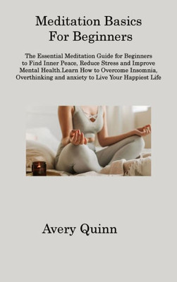 Meditation Basics For Beginners: The Essential Meditation Guide For Beginners To Find Inner Peace, Reduce Stress And Improve Mental Health.Learn How ... And Anxiety To Live Your Happiest Life