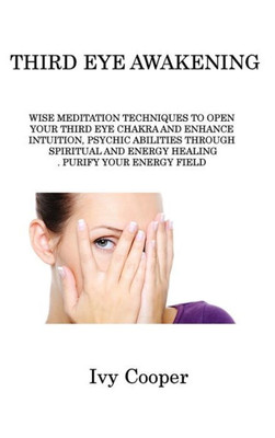 Third Eye Awakening: Wise Meditation Techniques To Open Your Third Eye Chakra And Enhance Intuition, Psychic Abilities Through Spiritual And Energy Healing. Purify Your Energy Field