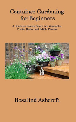 Container Gardening For Beginners: A Guide To Growing Your Own Vegetables, Fruits, Herbs, And Edible Flowers