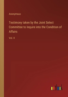 Testimony Taken By The Joint Select Committee To Inquire Into The Condition Of Affairs: Vol. Ii