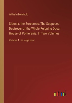 Sidonia, The Sorceress; The Supposed Destroyer Of The Whole Reigning Ducal House Of Pomerania, In Two Volumes: Volume 1 - In Large Print