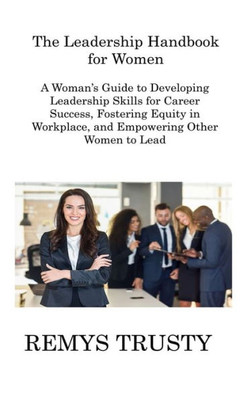 The Leadership Handbook For Women: A Woman's Guide To Developing Leadership Skills For Career Success, Fostering Equity In Workplace, And Empowering Other Women To Lead