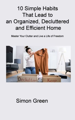 10 Simple Habits That Lead To An Organized, Decluttered And Efficient Home: Master Your Clutter And Live A Life Of Freedom