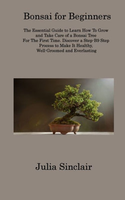 Bonsai For Beginners: The Essential Guide To Learn How To Grow And Take Care Of A Bonsai Tree For The First Time. Discover A Step-B9 Step Process To Make It Healthy, Well-Groomed And Everlasting