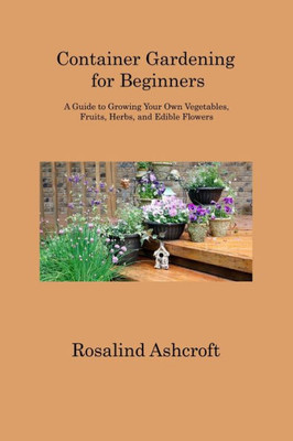 Container Gardening For Beginners: A Guide To Growing Your Own Vegetables, Fruits, Herbs, And Edible Flowers
