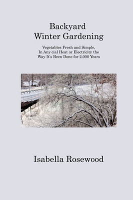 Backyard Winter Gardening: Vegetables Fresh And Simple, In Any Cial Heat Or Electricity The Way It's Been Done For 2,000 Years