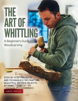 The Art Of Whittling: Step-By-Step Projects And Techniques For Crafting Beautiful Wooden Objects By Hand